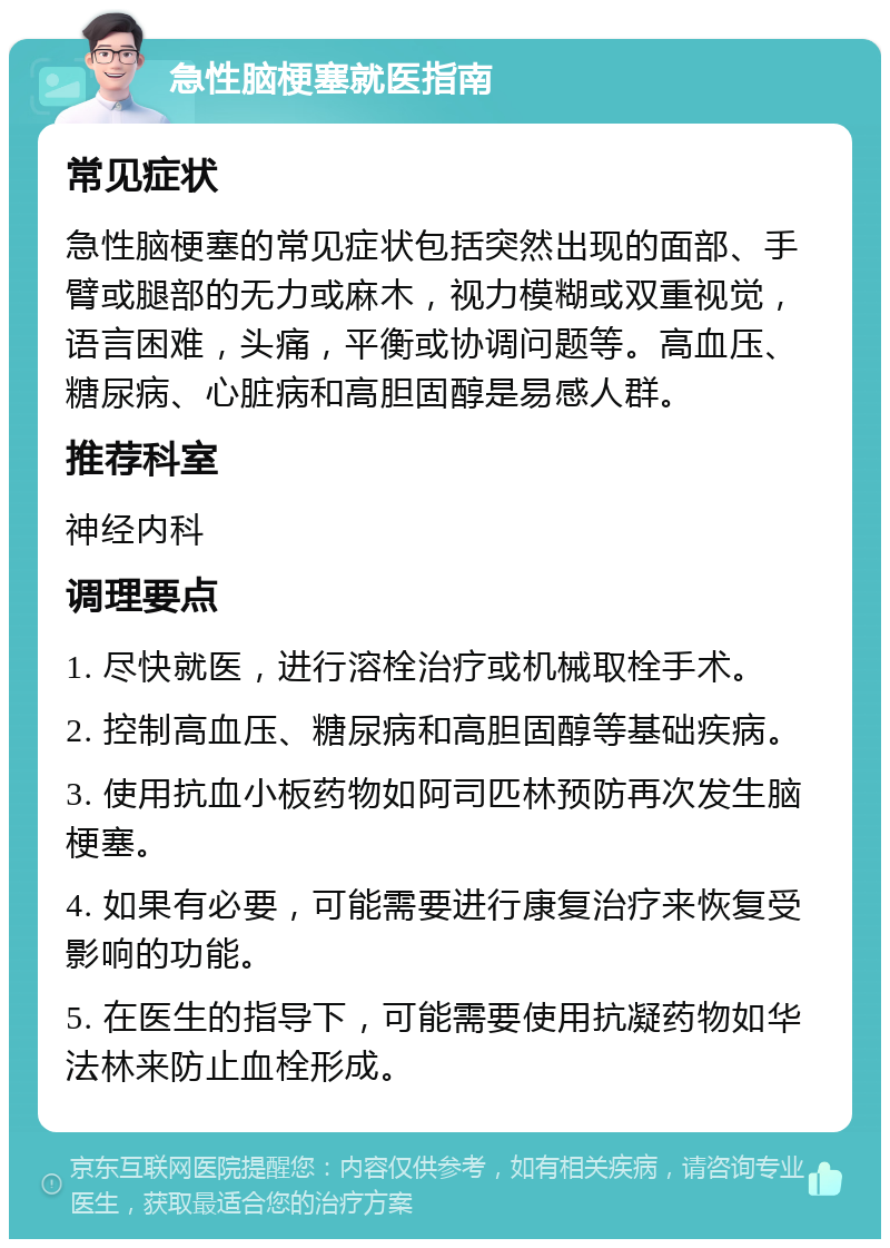 急性脑梗塞就医指南 常见症状 急性脑梗塞的常见症状包括突然出现的面部、手臂或腿部的无力或麻木，视力模糊或双重视觉，语言困难，头痛，平衡或协调问题等。高血压、糖尿病、心脏病和高胆固醇是易感人群。 推荐科室 神经内科 调理要点 1. 尽快就医，进行溶栓治疗或机械取栓手术。 2. 控制高血压、糖尿病和高胆固醇等基础疾病。 3. 使用抗血小板药物如阿司匹林预防再次发生脑梗塞。 4. 如果有必要，可能需要进行康复治疗来恢复受影响的功能。 5. 在医生的指导下，可能需要使用抗凝药物如华法林来防止血栓形成。