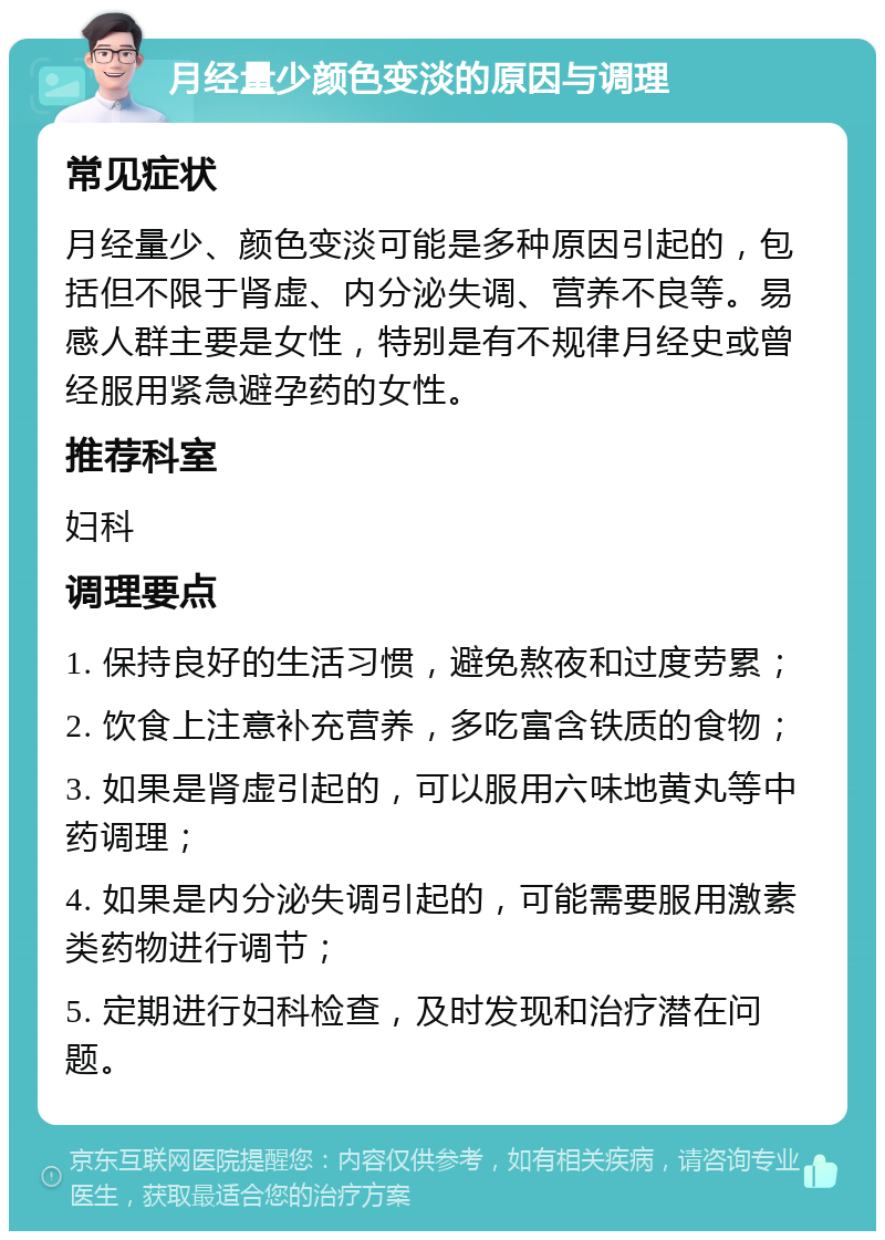 月经量少颜色变淡的原因与调理 常见症状 月经量少、颜色变淡可能是多种原因引起的，包括但不限于肾虚、内分泌失调、营养不良等。易感人群主要是女性，特别是有不规律月经史或曾经服用紧急避孕药的女性。 推荐科室 妇科 调理要点 1. 保持良好的生活习惯，避免熬夜和过度劳累； 2. 饮食上注意补充营养，多吃富含铁质的食物； 3. 如果是肾虚引起的，可以服用六味地黄丸等中药调理； 4. 如果是内分泌失调引起的，可能需要服用激素类药物进行调节； 5. 定期进行妇科检查，及时发现和治疗潜在问题。