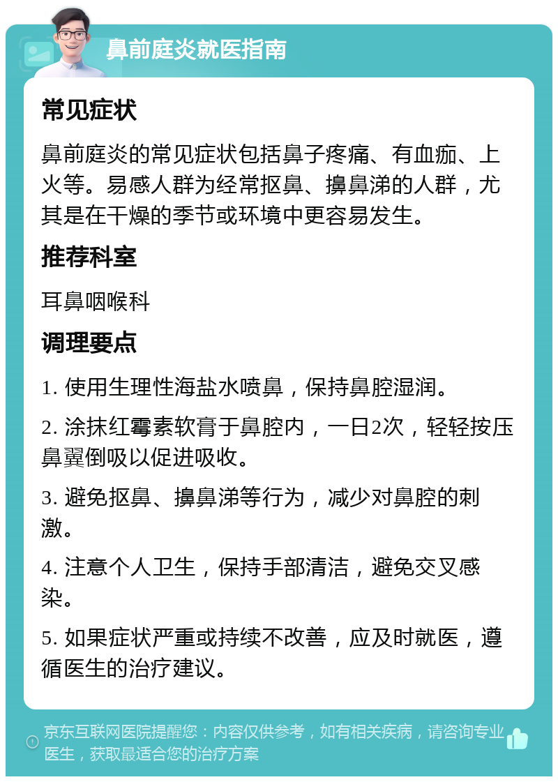 鼻前庭炎就医指南 常见症状 鼻前庭炎的常见症状包括鼻子疼痛、有血痂、上火等。易感人群为经常抠鼻、擤鼻涕的人群，尤其是在干燥的季节或环境中更容易发生。 推荐科室 耳鼻咽喉科 调理要点 1. 使用生理性海盐水喷鼻，保持鼻腔湿润。 2. 涂抹红霉素软膏于鼻腔内，一日2次，轻轻按压鼻翼倒吸以促进吸收。 3. 避免抠鼻、擤鼻涕等行为，减少对鼻腔的刺激。 4. 注意个人卫生，保持手部清洁，避免交叉感染。 5. 如果症状严重或持续不改善，应及时就医，遵循医生的治疗建议。