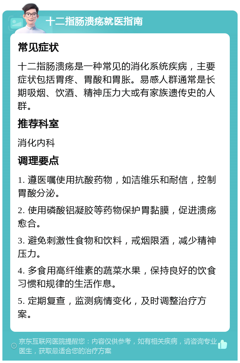 十二指肠溃疡就医指南 常见症状 十二指肠溃疡是一种常见的消化系统疾病，主要症状包括胃疼、胃酸和胃胀。易感人群通常是长期吸烟、饮酒、精神压力大或有家族遗传史的人群。 推荐科室 消化内科 调理要点 1. 遵医嘱使用抗酸药物，如洁维乐和耐信，控制胃酸分泌。 2. 使用磷酸铝凝胶等药物保护胃黏膜，促进溃疡愈合。 3. 避免刺激性食物和饮料，戒烟限酒，减少精神压力。 4. 多食用高纤维素的蔬菜水果，保持良好的饮食习惯和规律的生活作息。 5. 定期复查，监测病情变化，及时调整治疗方案。