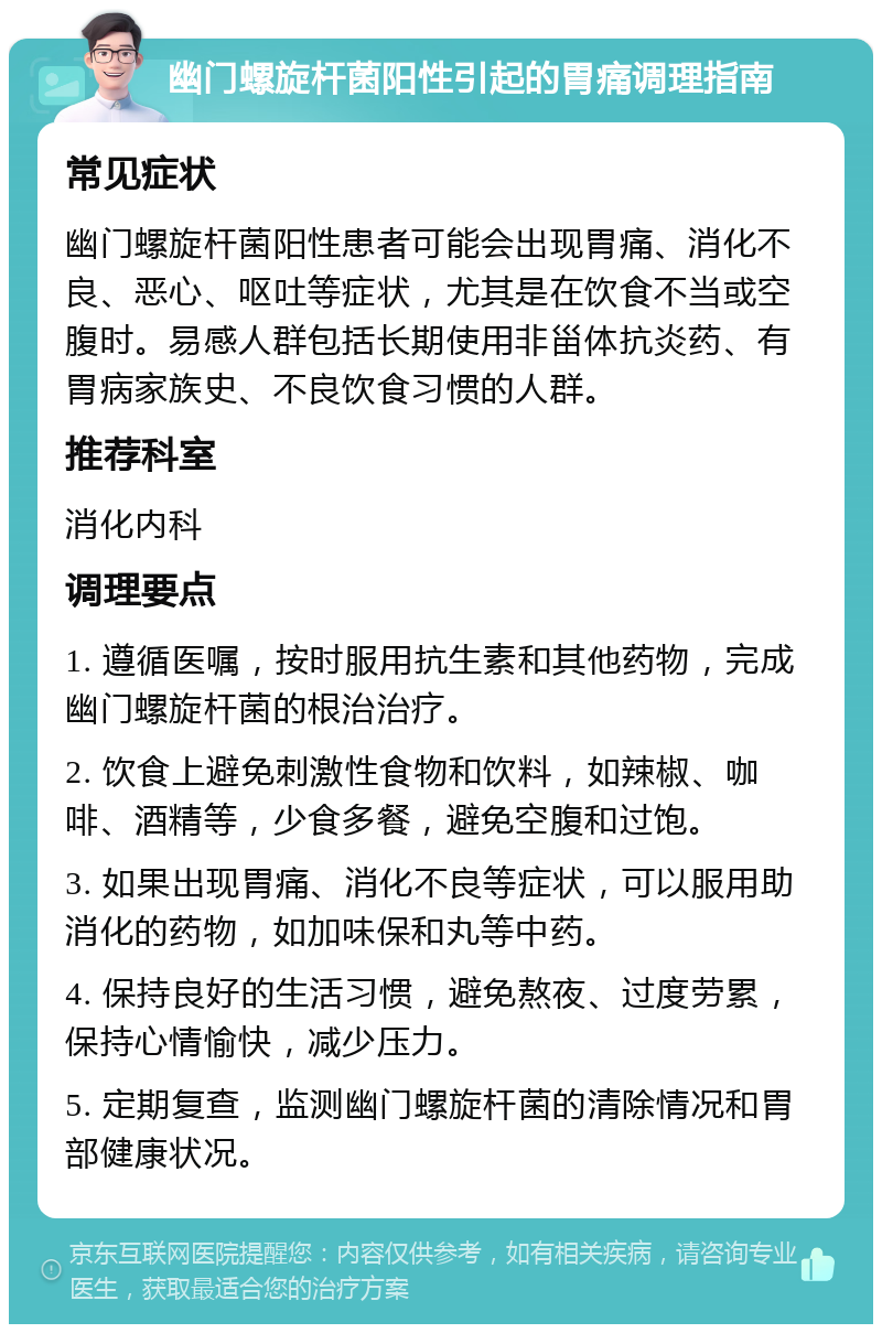 幽门螺旋杆菌阳性引起的胃痛调理指南 常见症状 幽门螺旋杆菌阳性患者可能会出现胃痛、消化不良、恶心、呕吐等症状，尤其是在饮食不当或空腹时。易感人群包括长期使用非甾体抗炎药、有胃病家族史、不良饮食习惯的人群。 推荐科室 消化内科 调理要点 1. 遵循医嘱，按时服用抗生素和其他药物，完成幽门螺旋杆菌的根治治疗。 2. 饮食上避免刺激性食物和饮料，如辣椒、咖啡、酒精等，少食多餐，避免空腹和过饱。 3. 如果出现胃痛、消化不良等症状，可以服用助消化的药物，如加味保和丸等中药。 4. 保持良好的生活习惯，避免熬夜、过度劳累，保持心情愉快，减少压力。 5. 定期复查，监测幽门螺旋杆菌的清除情况和胃部健康状况。