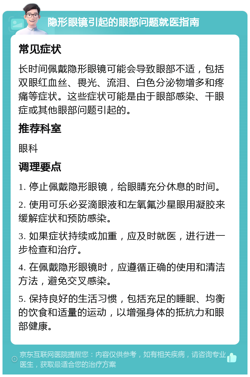 隐形眼镜引起的眼部问题就医指南 常见症状 长时间佩戴隐形眼镜可能会导致眼部不适，包括双眼红血丝、畏光、流泪、白色分泌物增多和疼痛等症状。这些症状可能是由于眼部感染、干眼症或其他眼部问题引起的。 推荐科室 眼科 调理要点 1. 停止佩戴隐形眼镜，给眼睛充分休息的时间。 2. 使用可乐必妥滴眼液和左氧氟沙星眼用凝胶来缓解症状和预防感染。 3. 如果症状持续或加重，应及时就医，进行进一步检查和治疗。 4. 在佩戴隐形眼镜时，应遵循正确的使用和清洁方法，避免交叉感染。 5. 保持良好的生活习惯，包括充足的睡眠、均衡的饮食和适量的运动，以增强身体的抵抗力和眼部健康。