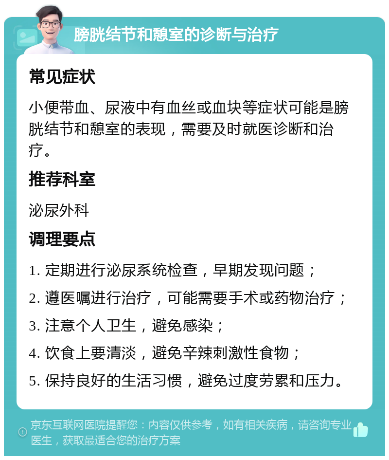 膀胱结节和憩室的诊断与治疗 常见症状 小便带血、尿液中有血丝或血块等症状可能是膀胱结节和憩室的表现，需要及时就医诊断和治疗。 推荐科室 泌尿外科 调理要点 1. 定期进行泌尿系统检查，早期发现问题； 2. 遵医嘱进行治疗，可能需要手术或药物治疗； 3. 注意个人卫生，避免感染； 4. 饮食上要清淡，避免辛辣刺激性食物； 5. 保持良好的生活习惯，避免过度劳累和压力。