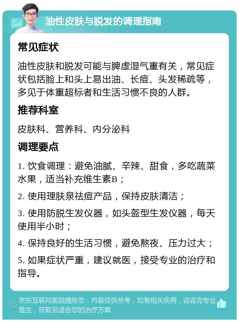 油性皮肤与脱发的调理指南 常见症状 油性皮肤和脱发可能与脾虚湿气重有关，常见症状包括脸上和头上易出油、长痘、头发稀疏等，多见于体重超标者和生活习惯不良的人群。 推荐科室 皮肤科、营养科、内分泌科 调理要点 1. 饮食调理：避免油腻、辛辣、甜食，多吃蔬菜水果，适当补充维生素B； 2. 使用理肤泉祛痘产品，保持皮肤清洁； 3. 使用防脱生发仪器，如头盔型生发仪器，每天使用半小时； 4. 保持良好的生活习惯，避免熬夜、压力过大； 5. 如果症状严重，建议就医，接受专业的治疗和指导。