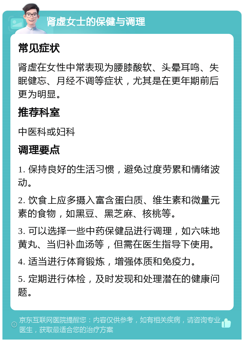 肾虚女士的保健与调理 常见症状 肾虚在女性中常表现为腰膝酸软、头晕耳鸣、失眠健忘、月经不调等症状，尤其是在更年期前后更为明显。 推荐科室 中医科或妇科 调理要点 1. 保持良好的生活习惯，避免过度劳累和情绪波动。 2. 饮食上应多摄入富含蛋白质、维生素和微量元素的食物，如黑豆、黑芝麻、核桃等。 3. 可以选择一些中药保健品进行调理，如六味地黄丸、当归补血汤等，但需在医生指导下使用。 4. 适当进行体育锻炼，增强体质和免疫力。 5. 定期进行体检，及时发现和处理潜在的健康问题。