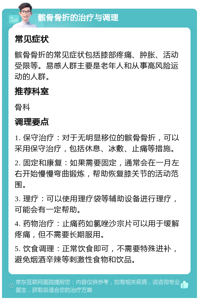 髌骨骨折的治疗与调理 常见症状 髌骨骨折的常见症状包括膝部疼痛、肿胀、活动受限等。易感人群主要是老年人和从事高风险运动的人群。 推荐科室 骨科 调理要点 1. 保守治疗：对于无明显移位的髌骨骨折，可以采用保守治疗，包括休息、冰敷、止痛等措施。 2. 固定和康复：如果需要固定，通常会在一月左右开始慢慢弯曲锻炼，帮助恢复膝关节的活动范围。 3. 理疗：可以使用理疗袋等辅助设备进行理疗，可能会有一定帮助。 4. 药物治疗：止痛药如氯唑沙宗片可以用于缓解疼痛，但不需要长期服用。 5. 饮食调理：正常饮食即可，不需要特殊进补，避免烟酒辛辣等刺激性食物和饮品。