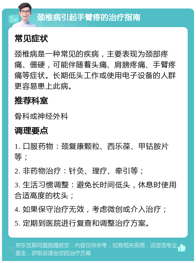 颈椎病引起手臂疼的治疗指南 常见症状 颈椎病是一种常见的疾病，主要表现为颈部疼痛、僵硬，可能伴随着头痛、肩膀疼痛、手臂疼痛等症状。长期低头工作或使用电子设备的人群更容易患上此病。 推荐科室 骨科或神经外科 调理要点 1. 口服药物：颈复康颗粒、西乐葆、甲钴胺片等； 2. 非药物治疗：针灸、理疗、牵引等； 3. 生活习惯调整：避免长时间低头，休息时使用合适高度的枕头； 4. 如果保守治疗无效，考虑微创或介入治疗； 5. 定期到医院进行复查和调整治疗方案。