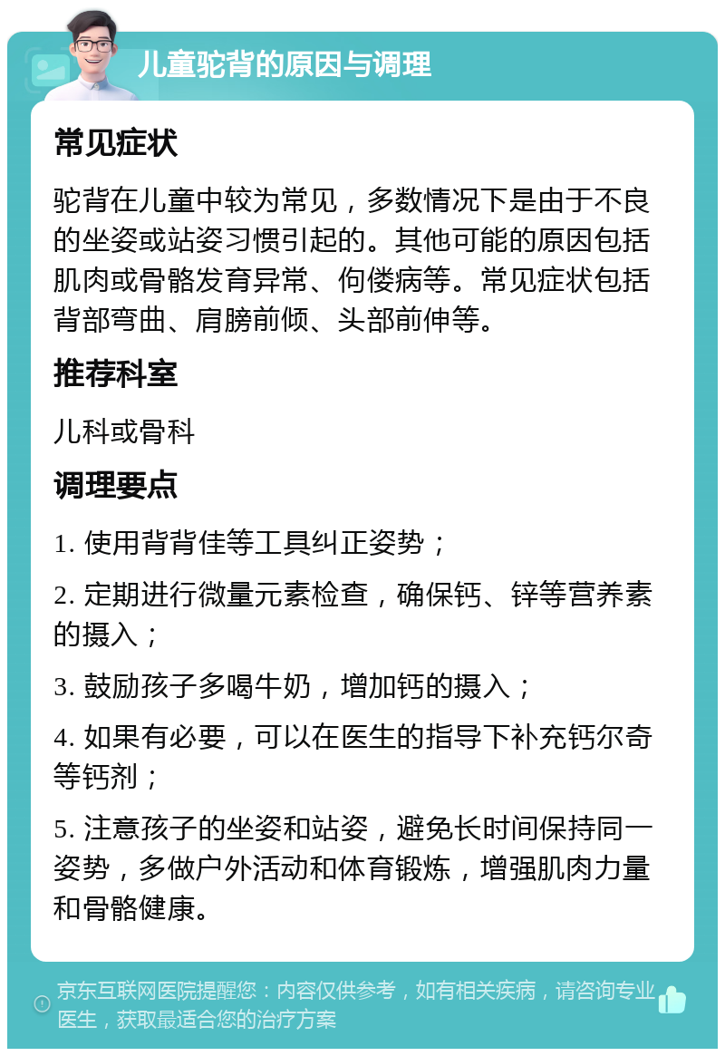 儿童驼背的原因与调理 常见症状 驼背在儿童中较为常见，多数情况下是由于不良的坐姿或站姿习惯引起的。其他可能的原因包括肌肉或骨骼发育异常、佝偻病等。常见症状包括背部弯曲、肩膀前倾、头部前伸等。 推荐科室 儿科或骨科 调理要点 1. 使用背背佳等工具纠正姿势； 2. 定期进行微量元素检查，确保钙、锌等营养素的摄入； 3. 鼓励孩子多喝牛奶，增加钙的摄入； 4. 如果有必要，可以在医生的指导下补充钙尔奇等钙剂； 5. 注意孩子的坐姿和站姿，避免长时间保持同一姿势，多做户外活动和体育锻炼，增强肌肉力量和骨骼健康。