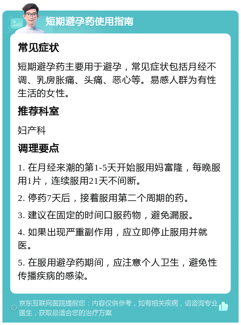 短期避孕药使用指南 常见症状 短期避孕药主要用于避孕，常见症状包括月经不调、乳房胀痛、头痛、恶心等。易感人群为有性生活的女性。 推荐科室 妇产科 调理要点 1. 在月经来潮的第1-5天开始服用妈富隆，每晚服用1片，连续服用21天不间断。 2. 停药7天后，接着服用第二个周期的药。 3. 建议在固定的时间口服药物，避免漏服。 4. 如果出现严重副作用，应立即停止服用并就医。 5. 在服用避孕药期间，应注意个人卫生，避免性传播疾病的感染。