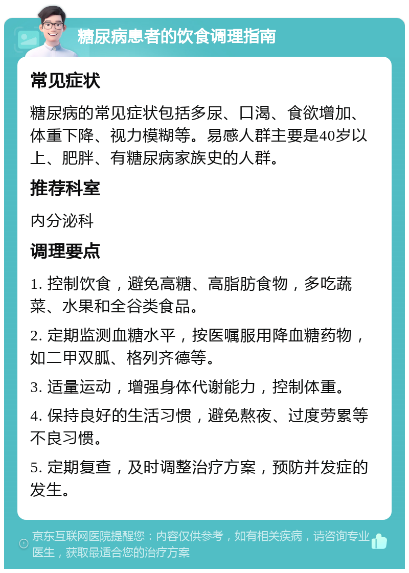 糖尿病患者的饮食调理指南 常见症状 糖尿病的常见症状包括多尿、口渴、食欲增加、体重下降、视力模糊等。易感人群主要是40岁以上、肥胖、有糖尿病家族史的人群。 推荐科室 内分泌科 调理要点 1. 控制饮食，避免高糖、高脂肪食物，多吃蔬菜、水果和全谷类食品。 2. 定期监测血糖水平，按医嘱服用降血糖药物，如二甲双胍、格列齐德等。 3. 适量运动，增强身体代谢能力，控制体重。 4. 保持良好的生活习惯，避免熬夜、过度劳累等不良习惯。 5. 定期复查，及时调整治疗方案，预防并发症的发生。