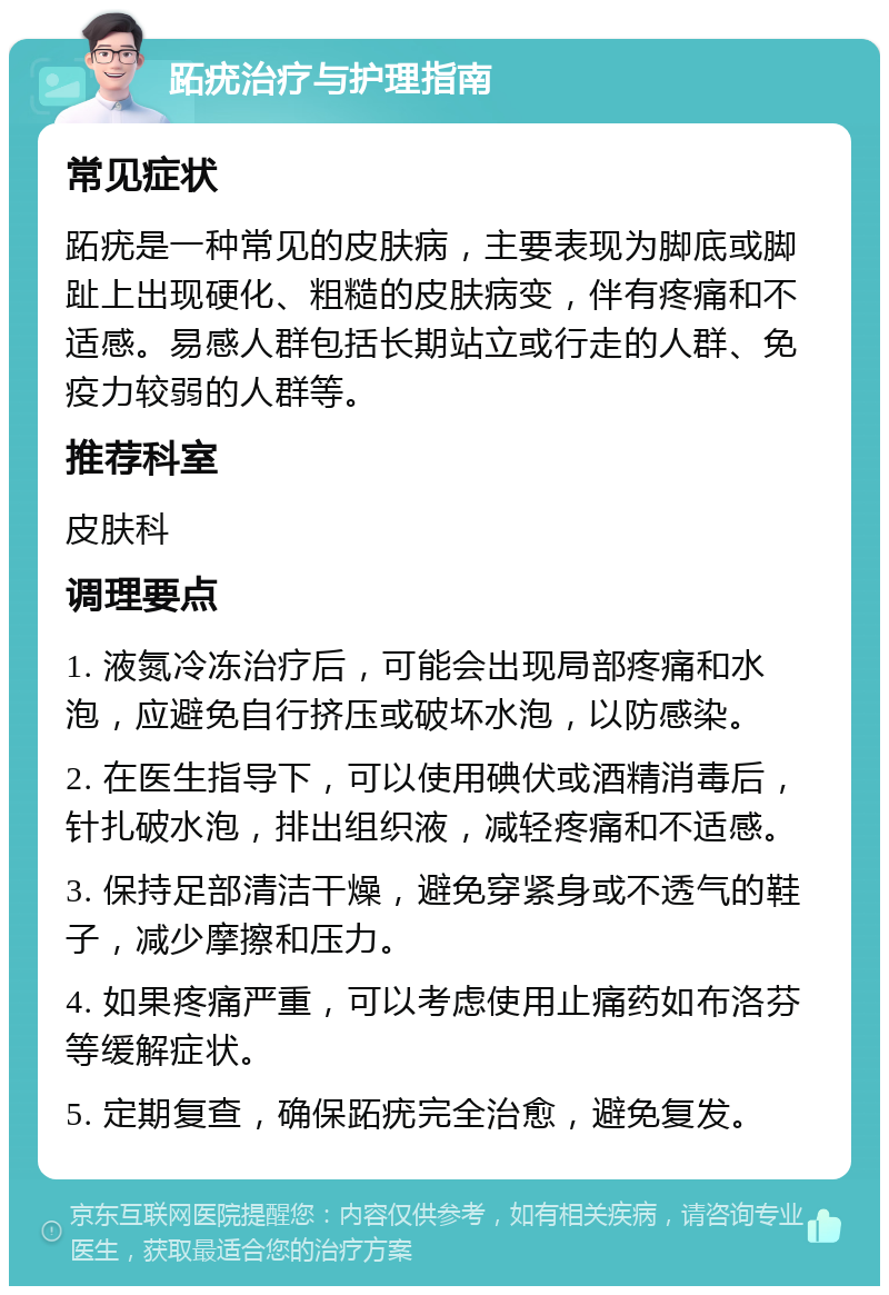 跖疣治疗与护理指南 常见症状 跖疣是一种常见的皮肤病，主要表现为脚底或脚趾上出现硬化、粗糙的皮肤病变，伴有疼痛和不适感。易感人群包括长期站立或行走的人群、免疫力较弱的人群等。 推荐科室 皮肤科 调理要点 1. 液氮冷冻治疗后，可能会出现局部疼痛和水泡，应避免自行挤压或破坏水泡，以防感染。 2. 在医生指导下，可以使用碘伏或酒精消毒后，针扎破水泡，排出组织液，减轻疼痛和不适感。 3. 保持足部清洁干燥，避免穿紧身或不透气的鞋子，减少摩擦和压力。 4. 如果疼痛严重，可以考虑使用止痛药如布洛芬等缓解症状。 5. 定期复查，确保跖疣完全治愈，避免复发。