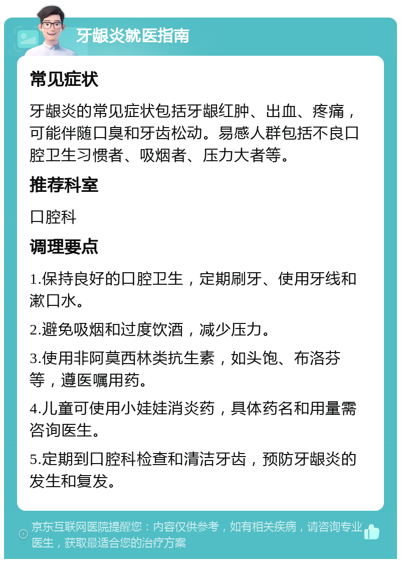 牙龈炎就医指南 常见症状 牙龈炎的常见症状包括牙龈红肿、出血、疼痛，可能伴随口臭和牙齿松动。易感人群包括不良口腔卫生习惯者、吸烟者、压力大者等。 推荐科室 口腔科 调理要点 1.保持良好的口腔卫生，定期刷牙、使用牙线和漱口水。 2.避免吸烟和过度饮酒，减少压力。 3.使用非阿莫西林类抗生素，如头饱、布洛芬等，遵医嘱用药。 4.儿童可使用小娃娃消炎药，具体药名和用量需咨询医生。 5.定期到口腔科检查和清洁牙齿，预防牙龈炎的发生和复发。