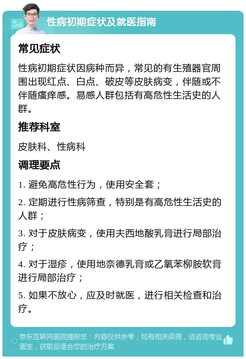 性病初期症状及就医指南 常见症状 性病初期症状因病种而异，常见的有生殖器官周围出现红点、白点、破皮等皮肤病变，伴随或不伴随瘙痒感。易感人群包括有高危性生活史的人群。 推荐科室 皮肤科、性病科 调理要点 1. 避免高危性行为，使用安全套； 2. 定期进行性病筛查，特别是有高危性生活史的人群； 3. 对于皮肤病变，使用夫西地酸乳膏进行局部治疗； 4. 对于湿疹，使用地奈德乳膏或乙氧苯柳胺软膏进行局部治疗； 5. 如果不放心，应及时就医，进行相关检查和治疗。