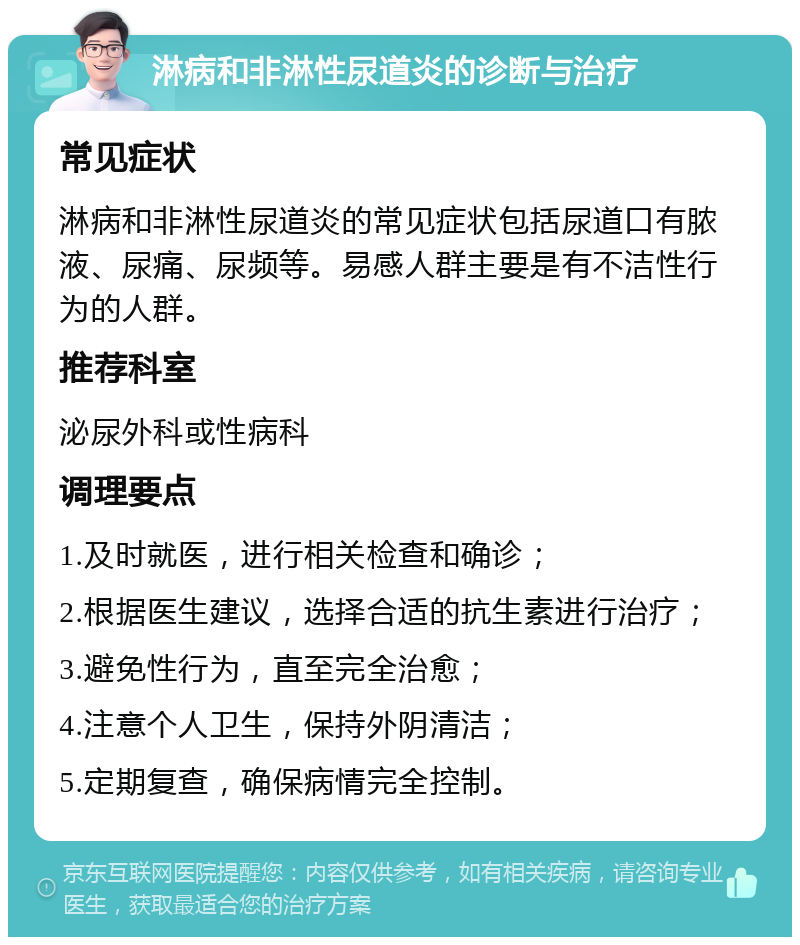 淋病和非淋性尿道炎的诊断与治疗 常见症状 淋病和非淋性尿道炎的常见症状包括尿道口有脓液、尿痛、尿频等。易感人群主要是有不洁性行为的人群。 推荐科室 泌尿外科或性病科 调理要点 1.及时就医，进行相关检查和确诊； 2.根据医生建议，选择合适的抗生素进行治疗； 3.避免性行为，直至完全治愈； 4.注意个人卫生，保持外阴清洁； 5.定期复查，确保病情完全控制。