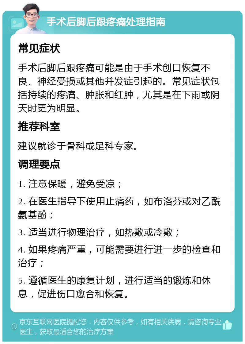 手术后脚后跟疼痛处理指南 常见症状 手术后脚后跟疼痛可能是由于手术创口恢复不良、神经受损或其他并发症引起的。常见症状包括持续的疼痛、肿胀和红肿，尤其是在下雨或阴天时更为明显。 推荐科室 建议就诊于骨科或足科专家。 调理要点 1. 注意保暖，避免受凉； 2. 在医生指导下使用止痛药，如布洛芬或对乙酰氨基酚； 3. 适当进行物理治疗，如热敷或冷敷； 4. 如果疼痛严重，可能需要进行进一步的检查和治疗； 5. 遵循医生的康复计划，进行适当的锻炼和休息，促进伤口愈合和恢复。