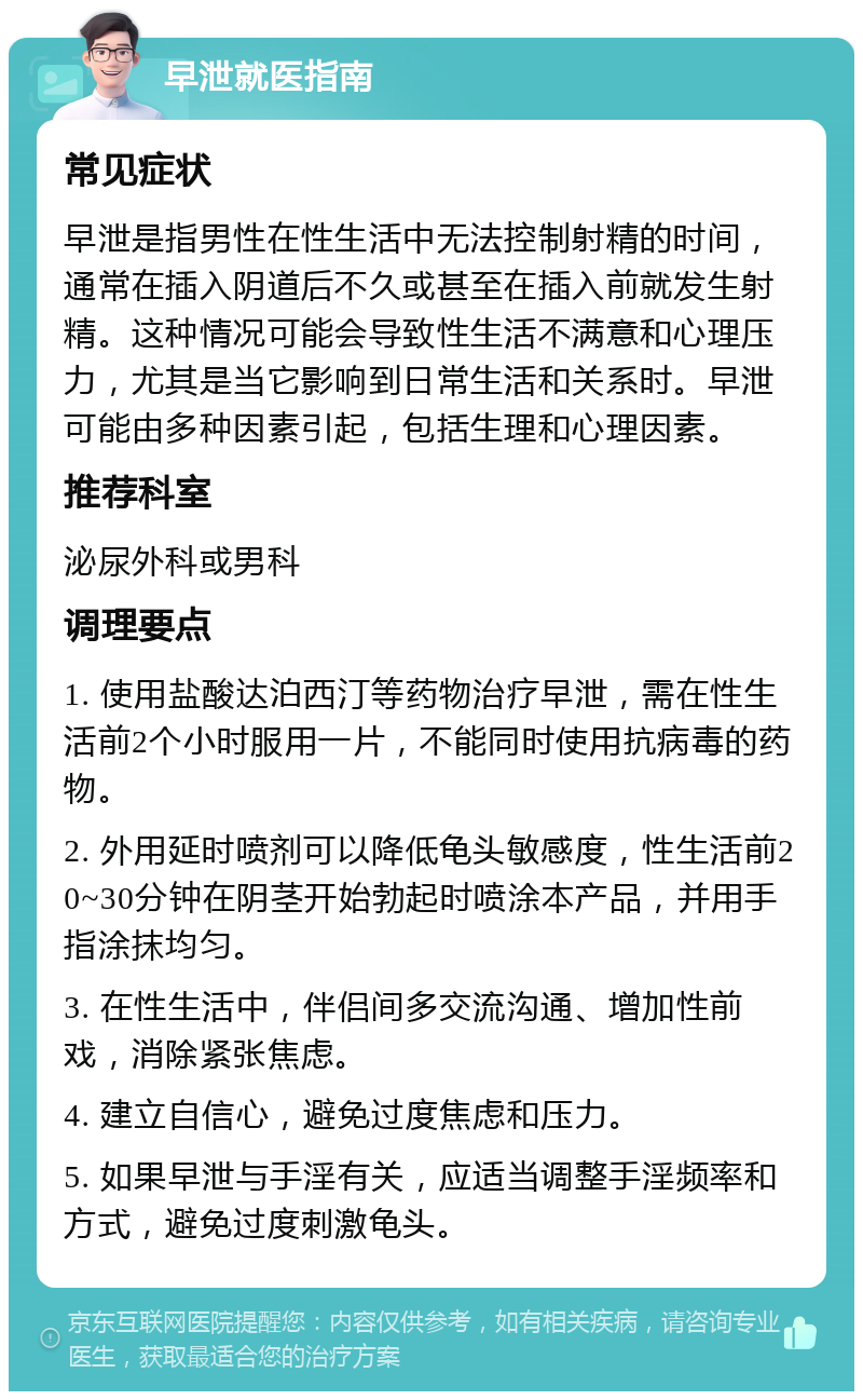 早泄就医指南 常见症状 早泄是指男性在性生活中无法控制射精的时间，通常在插入阴道后不久或甚至在插入前就发生射精。这种情况可能会导致性生活不满意和心理压力，尤其是当它影响到日常生活和关系时。早泄可能由多种因素引起，包括生理和心理因素。 推荐科室 泌尿外科或男科 调理要点 1. 使用盐酸达泊西汀等药物治疗早泄，需在性生活前2个小时服用一片，不能同时使用抗病毒的药物。 2. 外用延时喷剂可以降低龟头敏感度，性生活前20~30分钟在阴茎开始勃起时喷涂本产品，并用手指涂抹均匀。 3. 在性生活中，伴侣间多交流沟通、增加性前戏，消除紧张焦虑。 4. 建立自信心，避免过度焦虑和压力。 5. 如果早泄与手淫有关，应适当调整手淫频率和方式，避免过度刺激龟头。