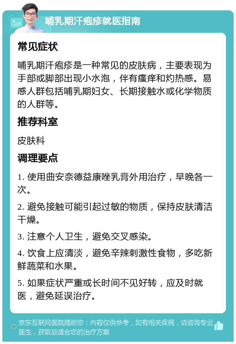 哺乳期汗疱疹就医指南 常见症状 哺乳期汗疱疹是一种常见的皮肤病，主要表现为手部或脚部出现小水泡，伴有瘙痒和灼热感。易感人群包括哺乳期妇女、长期接触水或化学物质的人群等。 推荐科室 皮肤科 调理要点 1. 使用曲安奈德益康唑乳膏外用治疗，早晚各一次。 2. 避免接触可能引起过敏的物质，保持皮肤清洁干燥。 3. 注意个人卫生，避免交叉感染。 4. 饮食上应清淡，避免辛辣刺激性食物，多吃新鲜蔬菜和水果。 5. 如果症状严重或长时间不见好转，应及时就医，避免延误治疗。