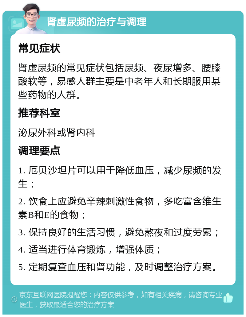 肾虚尿频的治疗与调理 常见症状 肾虚尿频的常见症状包括尿频、夜尿增多、腰膝酸软等，易感人群主要是中老年人和长期服用某些药物的人群。 推荐科室 泌尿外科或肾内科 调理要点 1. 厄贝沙坦片可以用于降低血压，减少尿频的发生； 2. 饮食上应避免辛辣刺激性食物，多吃富含维生素B和E的食物； 3. 保持良好的生活习惯，避免熬夜和过度劳累； 4. 适当进行体育锻炼，增强体质； 5. 定期复查血压和肾功能，及时调整治疗方案。