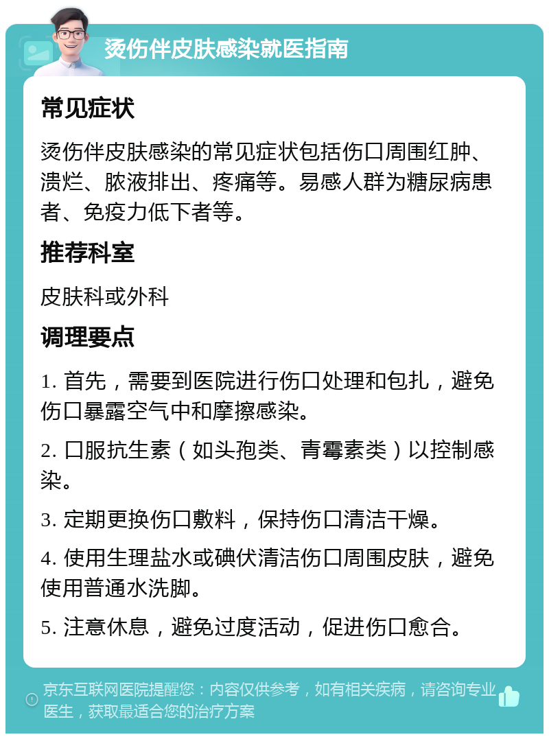 烫伤伴皮肤感染就医指南 常见症状 烫伤伴皮肤感染的常见症状包括伤口周围红肿、溃烂、脓液排出、疼痛等。易感人群为糖尿病患者、免疫力低下者等。 推荐科室 皮肤科或外科 调理要点 1. 首先，需要到医院进行伤口处理和包扎，避免伤口暴露空气中和摩擦感染。 2. 口服抗生素（如头孢类、青霉素类）以控制感染。 3. 定期更换伤口敷料，保持伤口清洁干燥。 4. 使用生理盐水或碘伏清洁伤口周围皮肤，避免使用普通水洗脚。 5. 注意休息，避免过度活动，促进伤口愈合。