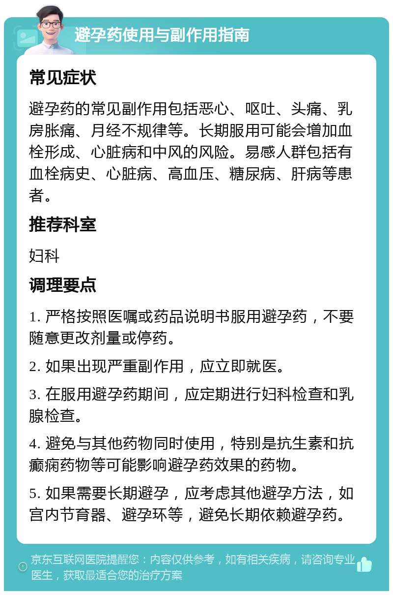 避孕药使用与副作用指南 常见症状 避孕药的常见副作用包括恶心、呕吐、头痛、乳房胀痛、月经不规律等。长期服用可能会增加血栓形成、心脏病和中风的风险。易感人群包括有血栓病史、心脏病、高血压、糖尿病、肝病等患者。 推荐科室 妇科 调理要点 1. 严格按照医嘱或药品说明书服用避孕药，不要随意更改剂量或停药。 2. 如果出现严重副作用，应立即就医。 3. 在服用避孕药期间，应定期进行妇科检查和乳腺检查。 4. 避免与其他药物同时使用，特别是抗生素和抗癫痫药物等可能影响避孕药效果的药物。 5. 如果需要长期避孕，应考虑其他避孕方法，如宫内节育器、避孕环等，避免长期依赖避孕药。