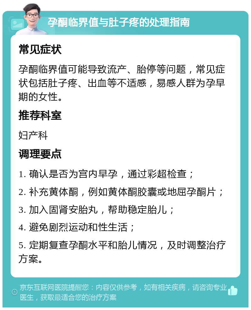 孕酮临界值与肚子疼的处理指南 常见症状 孕酮临界值可能导致流产、胎停等问题，常见症状包括肚子疼、出血等不适感，易感人群为孕早期的女性。 推荐科室 妇产科 调理要点 1. 确认是否为宫内早孕，通过彩超检查； 2. 补充黄体酮，例如黄体酮胶囊或地屈孕酮片； 3. 加入固肾安胎丸，帮助稳定胎儿； 4. 避免剧烈运动和性生活； 5. 定期复查孕酮水平和胎儿情况，及时调整治疗方案。