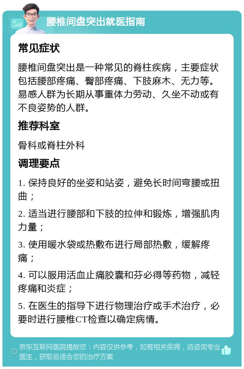 腰椎间盘突出就医指南 常见症状 腰椎间盘突出是一种常见的脊柱疾病，主要症状包括腰部疼痛、臀部疼痛、下肢麻木、无力等。易感人群为长期从事重体力劳动、久坐不动或有不良姿势的人群。 推荐科室 骨科或脊柱外科 调理要点 1. 保持良好的坐姿和站姿，避免长时间弯腰或扭曲； 2. 适当进行腰部和下肢的拉伸和锻炼，增强肌肉力量； 3. 使用暖水袋或热敷布进行局部热敷，缓解疼痛； 4. 可以服用活血止痛胶囊和芬必得等药物，减轻疼痛和炎症； 5. 在医生的指导下进行物理治疗或手术治疗，必要时进行腰椎CT检查以确定病情。