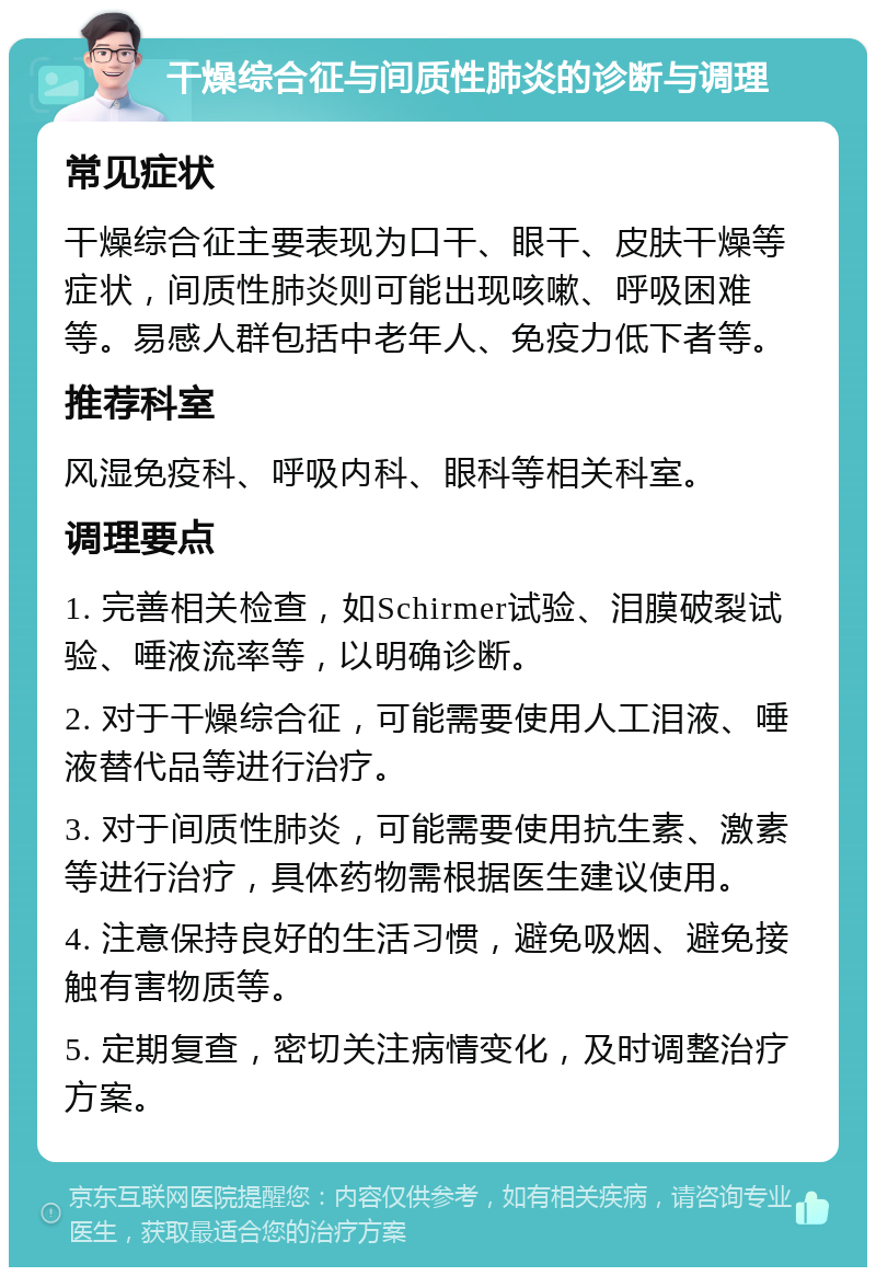 干燥综合征与间质性肺炎的诊断与调理 常见症状 干燥综合征主要表现为口干、眼干、皮肤干燥等症状，间质性肺炎则可能出现咳嗽、呼吸困难等。易感人群包括中老年人、免疫力低下者等。 推荐科室 风湿免疫科、呼吸内科、眼科等相关科室。 调理要点 1. 完善相关检查，如Schirmer试验、泪膜破裂试验、唾液流率等，以明确诊断。 2. 对于干燥综合征，可能需要使用人工泪液、唾液替代品等进行治疗。 3. 对于间质性肺炎，可能需要使用抗生素、激素等进行治疗，具体药物需根据医生建议使用。 4. 注意保持良好的生活习惯，避免吸烟、避免接触有害物质等。 5. 定期复查，密切关注病情变化，及时调整治疗方案。