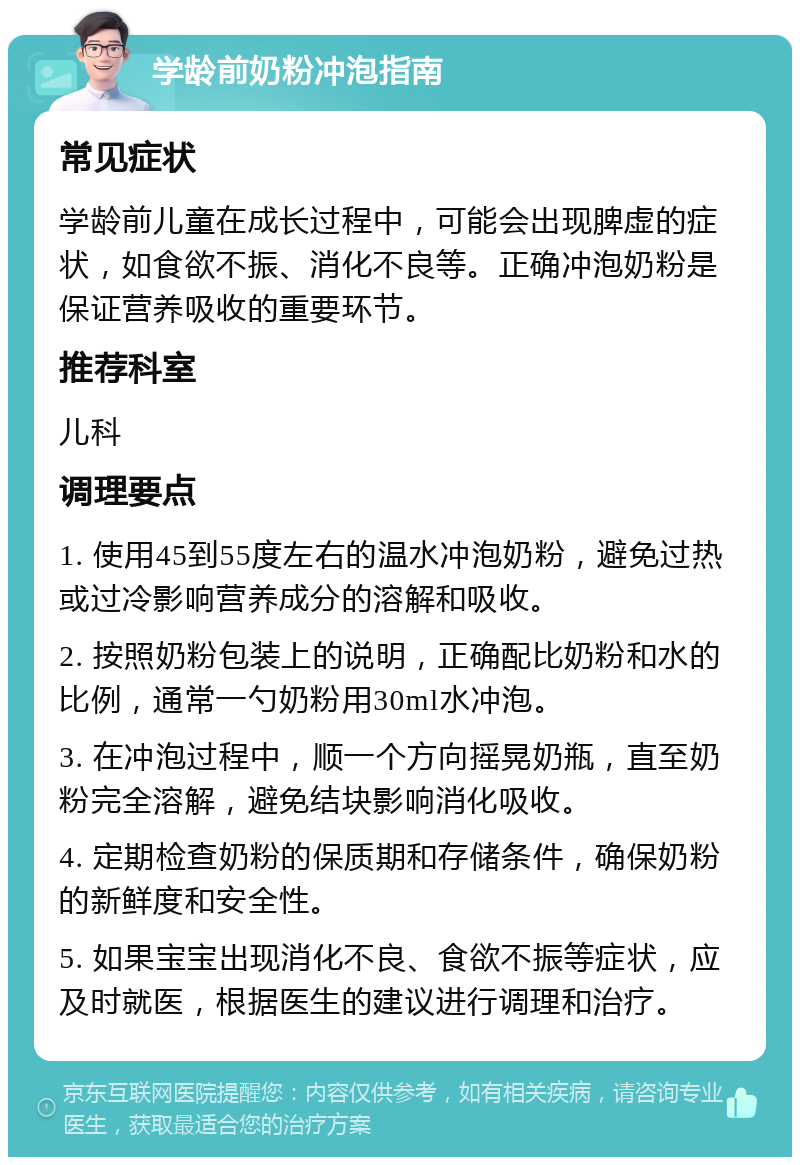 学龄前奶粉冲泡指南 常见症状 学龄前儿童在成长过程中，可能会出现脾虚的症状，如食欲不振、消化不良等。正确冲泡奶粉是保证营养吸收的重要环节。 推荐科室 儿科 调理要点 1. 使用45到55度左右的温水冲泡奶粉，避免过热或过冷影响营养成分的溶解和吸收。 2. 按照奶粉包装上的说明，正确配比奶粉和水的比例，通常一勺奶粉用30ml水冲泡。 3. 在冲泡过程中，顺一个方向摇晃奶瓶，直至奶粉完全溶解，避免结块影响消化吸收。 4. 定期检查奶粉的保质期和存储条件，确保奶粉的新鲜度和安全性。 5. 如果宝宝出现消化不良、食欲不振等症状，应及时就医，根据医生的建议进行调理和治疗。