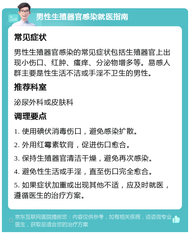 男性生殖器官感染就医指南 常见症状 男性生殖器官感染的常见症状包括生殖器官上出现小伤口、红肿、瘙痒、分泌物增多等。易感人群主要是性生活不洁或手淫不卫生的男性。 推荐科室 泌尿外科或皮肤科 调理要点 1. 使用碘伏消毒伤口，避免感染扩散。 2. 外用红霉素软膏，促进伤口愈合。 3. 保持生殖器官清洁干燥，避免再次感染。 4. 避免性生活或手淫，直至伤口完全愈合。 5. 如果症状加重或出现其他不适，应及时就医，遵循医生的治疗方案。