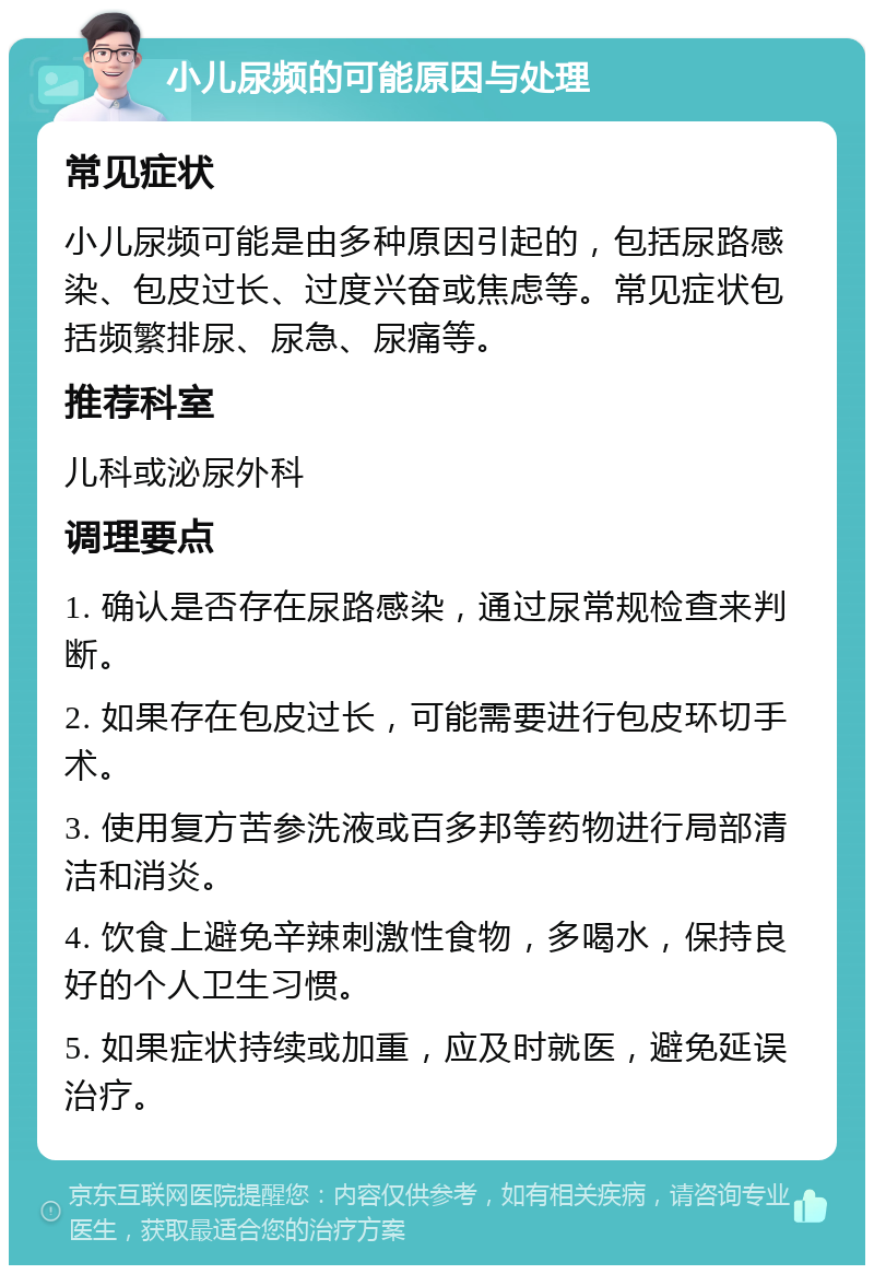 小儿尿频的可能原因与处理 常见症状 小儿尿频可能是由多种原因引起的，包括尿路感染、包皮过长、过度兴奋或焦虑等。常见症状包括频繁排尿、尿急、尿痛等。 推荐科室 儿科或泌尿外科 调理要点 1. 确认是否存在尿路感染，通过尿常规检查来判断。 2. 如果存在包皮过长，可能需要进行包皮环切手术。 3. 使用复方苦参洗液或百多邦等药物进行局部清洁和消炎。 4. 饮食上避免辛辣刺激性食物，多喝水，保持良好的个人卫生习惯。 5. 如果症状持续或加重，应及时就医，避免延误治疗。