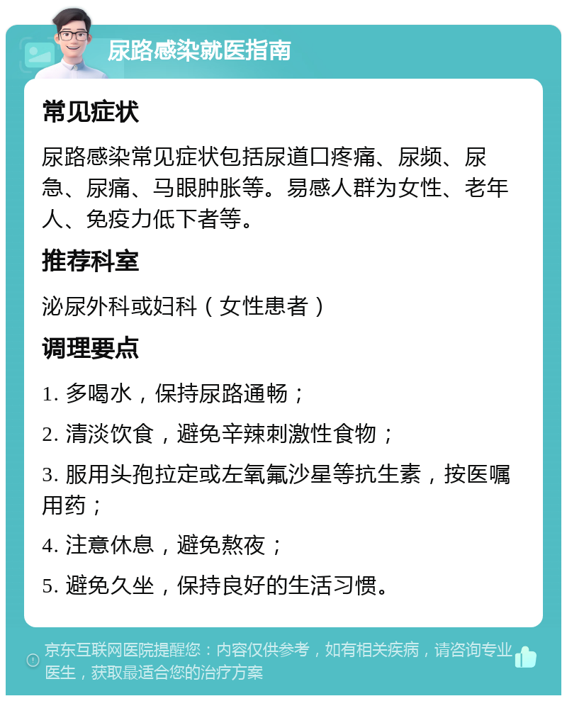 尿路感染就医指南 常见症状 尿路感染常见症状包括尿道口疼痛、尿频、尿急、尿痛、马眼肿胀等。易感人群为女性、老年人、免疫力低下者等。 推荐科室 泌尿外科或妇科（女性患者） 调理要点 1. 多喝水，保持尿路通畅； 2. 清淡饮食，避免辛辣刺激性食物； 3. 服用头孢拉定或左氧氟沙星等抗生素，按医嘱用药； 4. 注意休息，避免熬夜； 5. 避免久坐，保持良好的生活习惯。