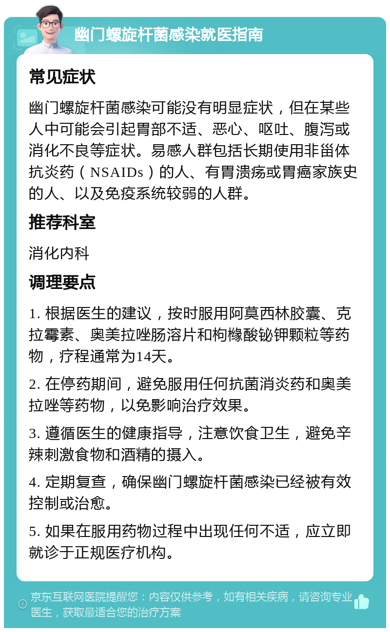 幽门螺旋杆菌感染就医指南 常见症状 幽门螺旋杆菌感染可能没有明显症状，但在某些人中可能会引起胃部不适、恶心、呕吐、腹泻或消化不良等症状。易感人群包括长期使用非甾体抗炎药（NSAIDs）的人、有胃溃疡或胃癌家族史的人、以及免疫系统较弱的人群。 推荐科室 消化内科 调理要点 1. 根据医生的建议，按时服用阿莫西林胶囊、克拉霉素、奥美拉唑肠溶片和枸橼酸铋钾颗粒等药物，疗程通常为14天。 2. 在停药期间，避免服用任何抗菌消炎药和奥美拉唑等药物，以免影响治疗效果。 3. 遵循医生的健康指导，注意饮食卫生，避免辛辣刺激食物和酒精的摄入。 4. 定期复查，确保幽门螺旋杆菌感染已经被有效控制或治愈。 5. 如果在服用药物过程中出现任何不适，应立即就诊于正规医疗机构。