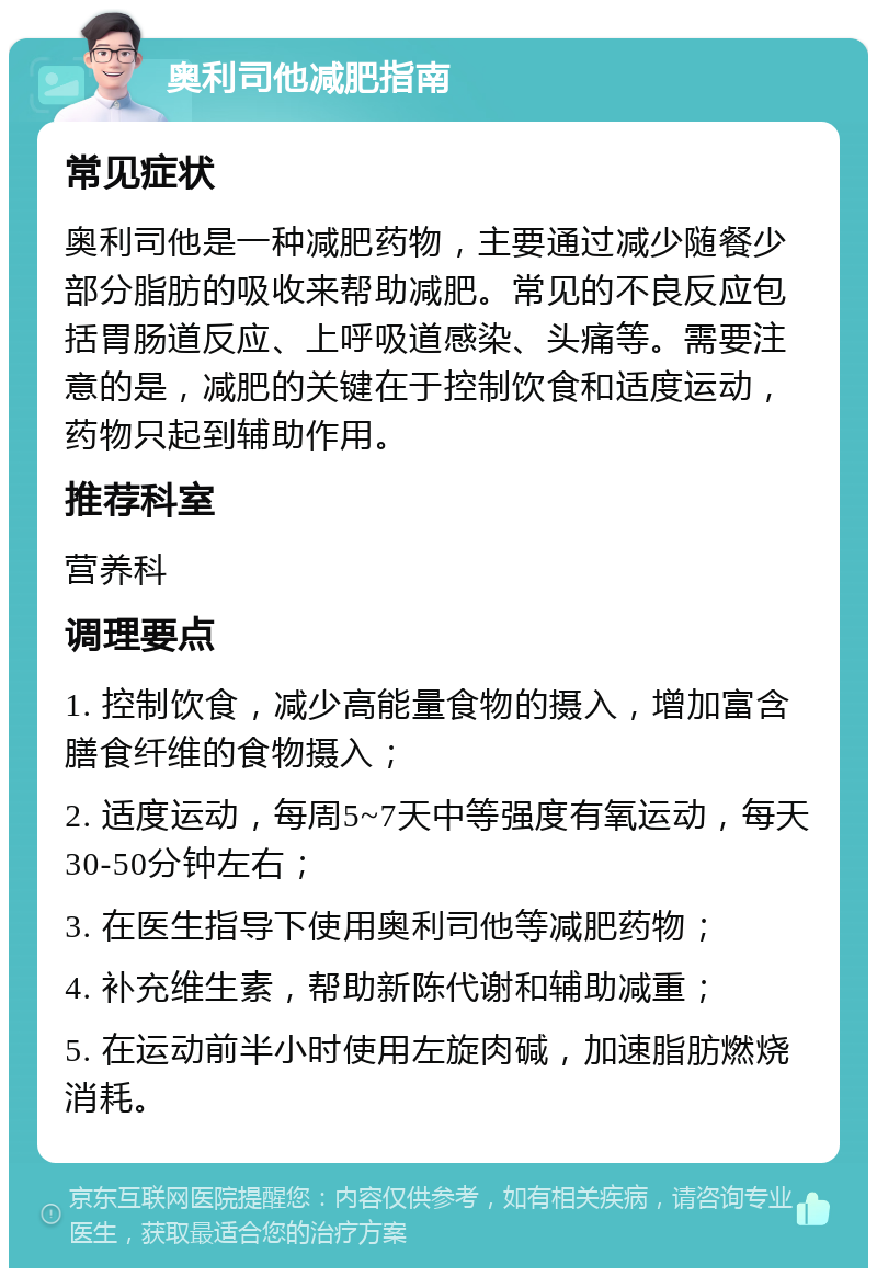 奥利司他减肥指南 常见症状 奥利司他是一种减肥药物，主要通过减少随餐少部分脂肪的吸收来帮助减肥。常见的不良反应包括胃肠道反应、上呼吸道感染、头痛等。需要注意的是，减肥的关键在于控制饮食和适度运动，药物只起到辅助作用。 推荐科室 营养科 调理要点 1. 控制饮食，减少高能量食物的摄入，增加富含膳食纤维的食物摄入； 2. 适度运动，每周5~7天中等强度有氧运动，每天30-50分钟左右； 3. 在医生指导下使用奥利司他等减肥药物； 4. 补充维生素，帮助新陈代谢和辅助减重； 5. 在运动前半小时使用左旋肉碱，加速脂肪燃烧消耗。