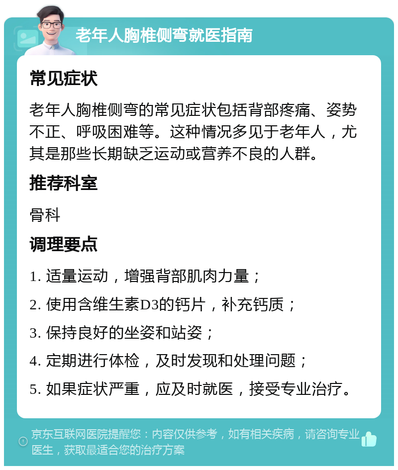 老年人胸椎侧弯就医指南 常见症状 老年人胸椎侧弯的常见症状包括背部疼痛、姿势不正、呼吸困难等。这种情况多见于老年人，尤其是那些长期缺乏运动或营养不良的人群。 推荐科室 骨科 调理要点 1. 适量运动，增强背部肌肉力量； 2. 使用含维生素D3的钙片，补充钙质； 3. 保持良好的坐姿和站姿； 4. 定期进行体检，及时发现和处理问题； 5. 如果症状严重，应及时就医，接受专业治疗。