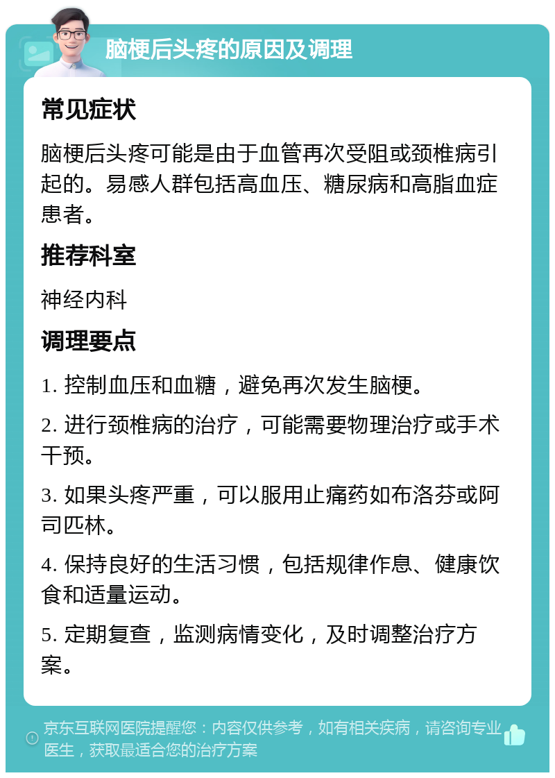 脑梗后头疼的原因及调理 常见症状 脑梗后头疼可能是由于血管再次受阻或颈椎病引起的。易感人群包括高血压、糖尿病和高脂血症患者。 推荐科室 神经内科 调理要点 1. 控制血压和血糖，避免再次发生脑梗。 2. 进行颈椎病的治疗，可能需要物理治疗或手术干预。 3. 如果头疼严重，可以服用止痛药如布洛芬或阿司匹林。 4. 保持良好的生活习惯，包括规律作息、健康饮食和适量运动。 5. 定期复查，监测病情变化，及时调整治疗方案。