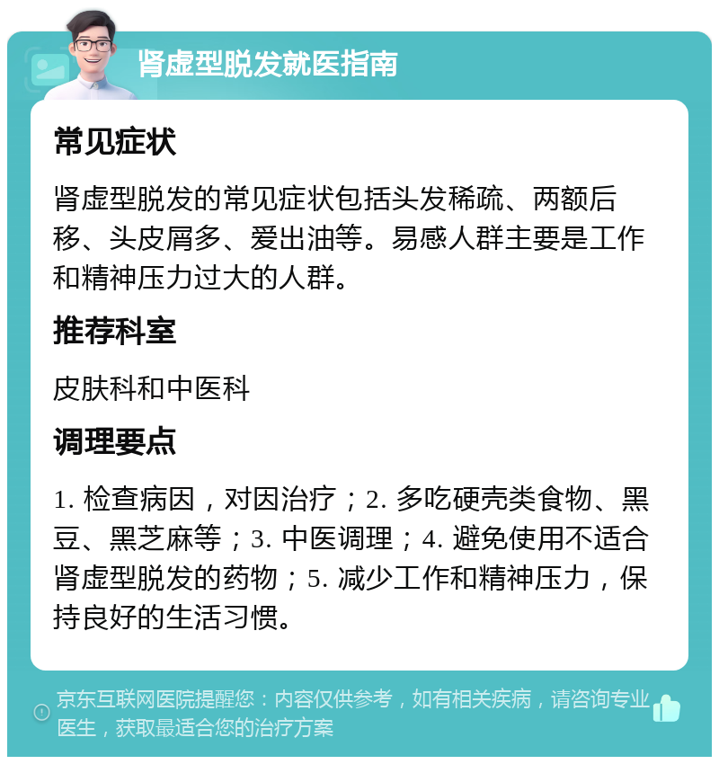 肾虚型脱发就医指南 常见症状 肾虚型脱发的常见症状包括头发稀疏、两额后移、头皮屑多、爱出油等。易感人群主要是工作和精神压力过大的人群。 推荐科室 皮肤科和中医科 调理要点 1. 检查病因，对因治疗；2. 多吃硬壳类食物、黑豆、黑芝麻等；3. 中医调理；4. 避免使用不适合肾虚型脱发的药物；5. 减少工作和精神压力，保持良好的生活习惯。