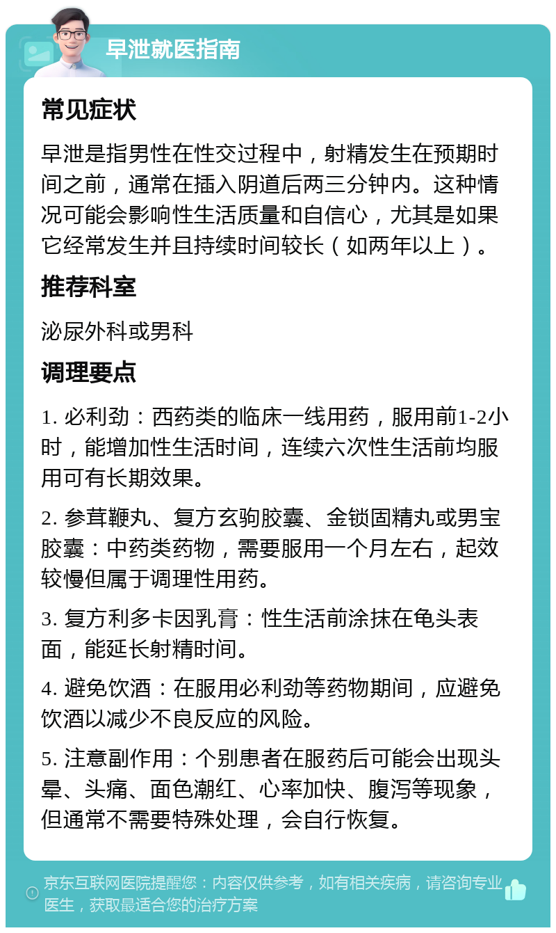 早泄就医指南 常见症状 早泄是指男性在性交过程中，射精发生在预期时间之前，通常在插入阴道后两三分钟内。这种情况可能会影响性生活质量和自信心，尤其是如果它经常发生并且持续时间较长（如两年以上）。 推荐科室 泌尿外科或男科 调理要点 1. 必利劲：西药类的临床一线用药，服用前1-2小时，能增加性生活时间，连续六次性生活前均服用可有长期效果。 2. 参茸鞭丸、复方玄驹胶囊、金锁固精丸或男宝胶囊：中药类药物，需要服用一个月左右，起效较慢但属于调理性用药。 3. 复方利多卡因乳膏：性生活前涂抹在龟头表面，能延长射精时间。 4. 避免饮酒：在服用必利劲等药物期间，应避免饮酒以减少不良反应的风险。 5. 注意副作用：个别患者在服药后可能会出现头晕、头痛、面色潮红、心率加快、腹泻等现象，但通常不需要特殊处理，会自行恢复。