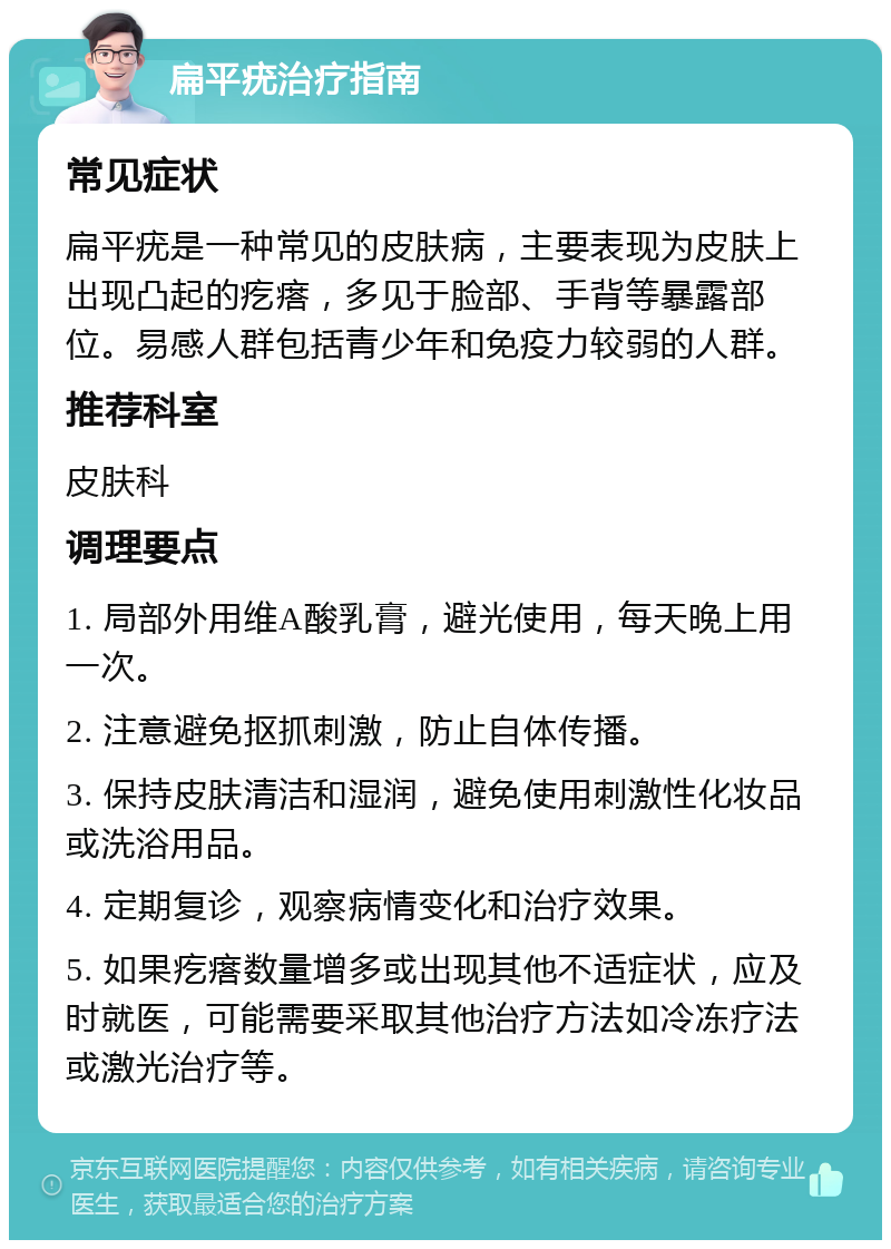 扁平疣治疗指南 常见症状 扁平疣是一种常见的皮肤病，主要表现为皮肤上出现凸起的疙瘩，多见于脸部、手背等暴露部位。易感人群包括青少年和免疫力较弱的人群。 推荐科室 皮肤科 调理要点 1. 局部外用维A酸乳膏，避光使用，每天晚上用一次。 2. 注意避免抠抓刺激，防止自体传播。 3. 保持皮肤清洁和湿润，避免使用刺激性化妆品或洗浴用品。 4. 定期复诊，观察病情变化和治疗效果。 5. 如果疙瘩数量增多或出现其他不适症状，应及时就医，可能需要采取其他治疗方法如冷冻疗法或激光治疗等。