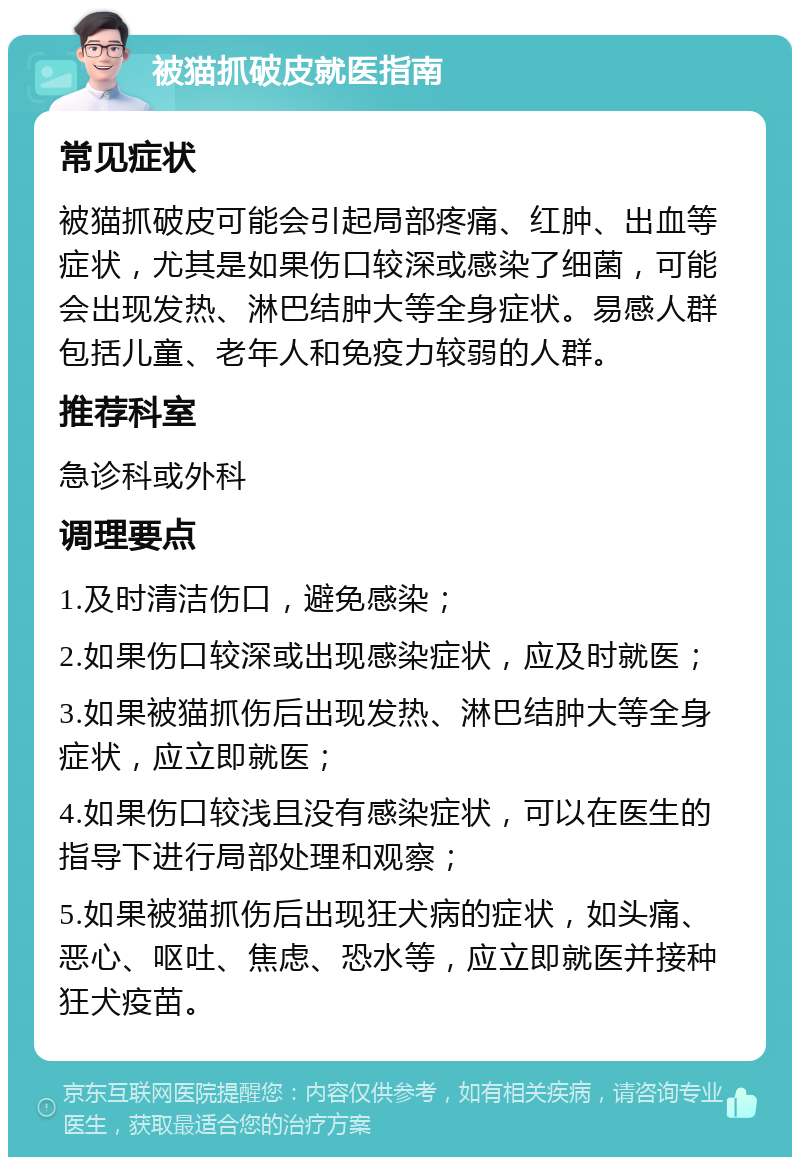 被猫抓破皮就医指南 常见症状 被猫抓破皮可能会引起局部疼痛、红肿、出血等症状，尤其是如果伤口较深或感染了细菌，可能会出现发热、淋巴结肿大等全身症状。易感人群包括儿童、老年人和免疫力较弱的人群。 推荐科室 急诊科或外科 调理要点 1.及时清洁伤口，避免感染； 2.如果伤口较深或出现感染症状，应及时就医； 3.如果被猫抓伤后出现发热、淋巴结肿大等全身症状，应立即就医； 4.如果伤口较浅且没有感染症状，可以在医生的指导下进行局部处理和观察； 5.如果被猫抓伤后出现狂犬病的症状，如头痛、恶心、呕吐、焦虑、恐水等，应立即就医并接种狂犬疫苗。