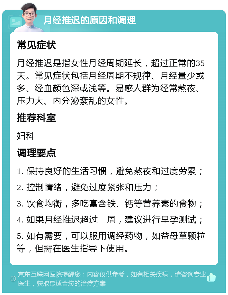 月经推迟的原因和调理 常见症状 月经推迟是指女性月经周期延长，超过正常的35天。常见症状包括月经周期不规律、月经量少或多、经血颜色深或浅等。易感人群为经常熬夜、压力大、内分泌紊乱的女性。 推荐科室 妇科 调理要点 1. 保持良好的生活习惯，避免熬夜和过度劳累； 2. 控制情绪，避免过度紧张和压力； 3. 饮食均衡，多吃富含铁、钙等营养素的食物； 4. 如果月经推迟超过一周，建议进行早孕测试； 5. 如有需要，可以服用调经药物，如益母草颗粒等，但需在医生指导下使用。