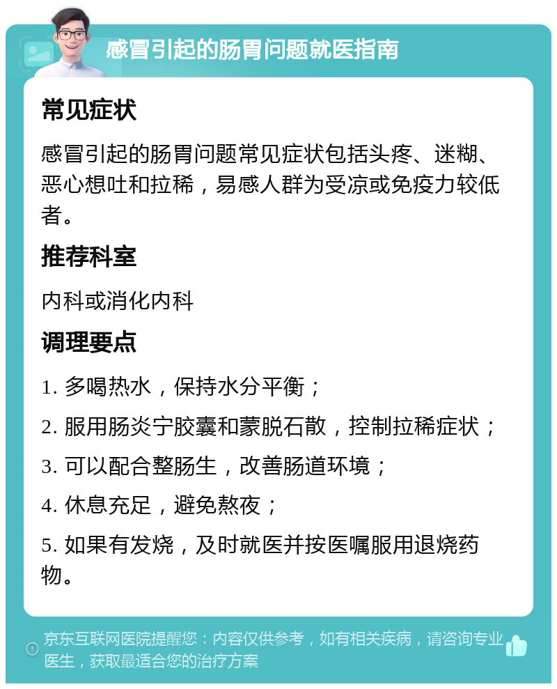 感冒引起的肠胃问题就医指南 常见症状 感冒引起的肠胃问题常见症状包括头疼、迷糊、恶心想吐和拉稀，易感人群为受凉或免疫力较低者。 推荐科室 内科或消化内科 调理要点 1. 多喝热水，保持水分平衡； 2. 服用肠炎宁胶囊和蒙脱石散，控制拉稀症状； 3. 可以配合整肠生，改善肠道环境； 4. 休息充足，避免熬夜； 5. 如果有发烧，及时就医并按医嘱服用退烧药物。