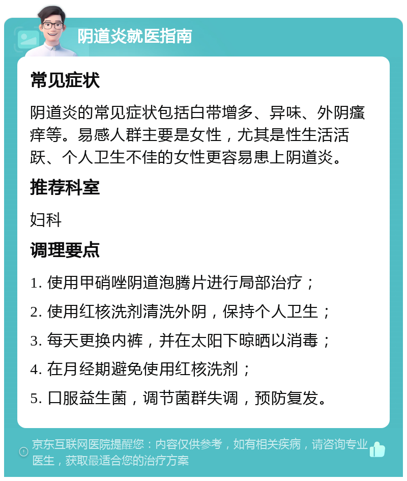 阴道炎就医指南 常见症状 阴道炎的常见症状包括白带增多、异味、外阴瘙痒等。易感人群主要是女性，尤其是性生活活跃、个人卫生不佳的女性更容易患上阴道炎。 推荐科室 妇科 调理要点 1. 使用甲硝唑阴道泡腾片进行局部治疗； 2. 使用红核洗剂清洗外阴，保持个人卫生； 3. 每天更换内裤，并在太阳下晾晒以消毒； 4. 在月经期避免使用红核洗剂； 5. 口服益生菌，调节菌群失调，预防复发。