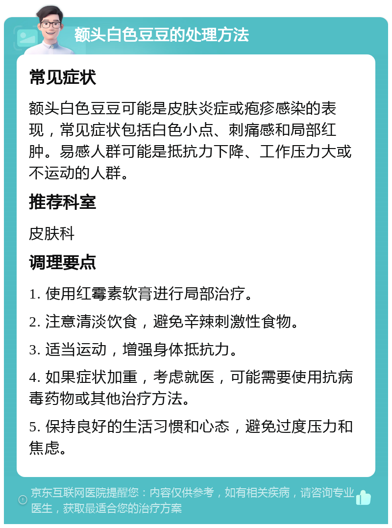 额头白色豆豆的处理方法 常见症状 额头白色豆豆可能是皮肤炎症或疱疹感染的表现，常见症状包括白色小点、刺痛感和局部红肿。易感人群可能是抵抗力下降、工作压力大或不运动的人群。 推荐科室 皮肤科 调理要点 1. 使用红霉素软膏进行局部治疗。 2. 注意清淡饮食，避免辛辣刺激性食物。 3. 适当运动，增强身体抵抗力。 4. 如果症状加重，考虑就医，可能需要使用抗病毒药物或其他治疗方法。 5. 保持良好的生活习惯和心态，避免过度压力和焦虑。