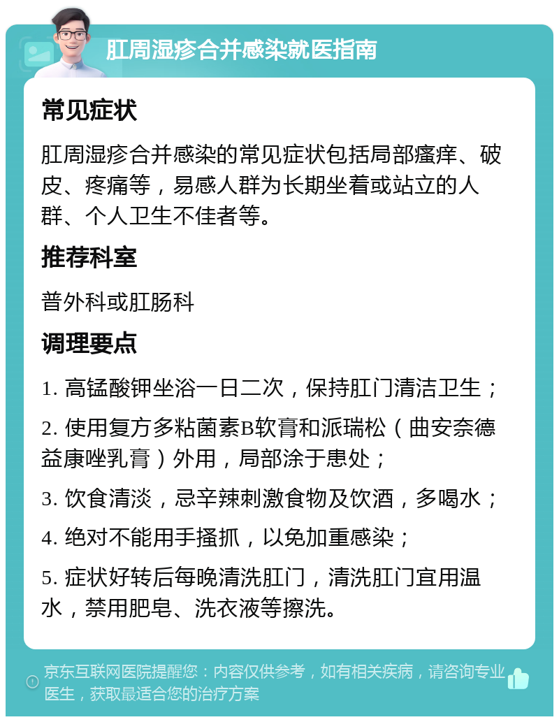 肛周湿疹合并感染就医指南 常见症状 肛周湿疹合并感染的常见症状包括局部瘙痒、破皮、疼痛等，易感人群为长期坐着或站立的人群、个人卫生不佳者等。 推荐科室 普外科或肛肠科 调理要点 1. 高锰酸钾坐浴一日二次，保持肛门清洁卫生； 2. 使用复方多粘菌素B软膏和派瑞松（曲安奈德益康唑乳膏）外用，局部涂于患处； 3. 饮食清淡，忌辛辣刺激食物及饮酒，多喝水； 4. 绝对不能用手搔抓，以免加重感染； 5. 症状好转后每晚清洗肛门，清洗肛门宜用温水，禁用肥皂、洗衣液等擦洗。