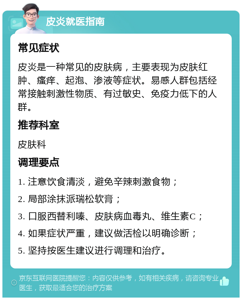 皮炎就医指南 常见症状 皮炎是一种常见的皮肤病，主要表现为皮肤红肿、瘙痒、起泡、渗液等症状。易感人群包括经常接触刺激性物质、有过敏史、免疫力低下的人群。 推荐科室 皮肤科 调理要点 1. 注意饮食清淡，避免辛辣刺激食物； 2. 局部涂抹派瑞松软膏； 3. 口服西替利嗪、皮肤病血毒丸、维生素C； 4. 如果症状严重，建议做活检以明确诊断； 5. 坚持按医生建议进行调理和治疗。