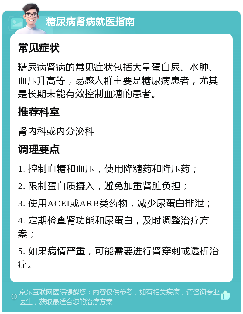 糖尿病肾病就医指南 常见症状 糖尿病肾病的常见症状包括大量蛋白尿、水肿、血压升高等，易感人群主要是糖尿病患者，尤其是长期未能有效控制血糖的患者。 推荐科室 肾内科或内分泌科 调理要点 1. 控制血糖和血压，使用降糖药和降压药； 2. 限制蛋白质摄入，避免加重肾脏负担； 3. 使用ACEI或ARB类药物，减少尿蛋白排泄； 4. 定期检查肾功能和尿蛋白，及时调整治疗方案； 5. 如果病情严重，可能需要进行肾穿刺或透析治疗。