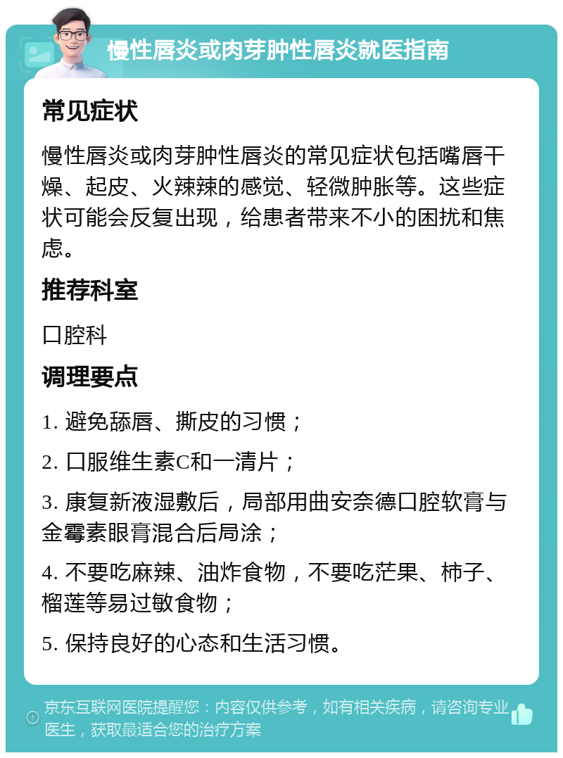 慢性唇炎或肉芽肿性唇炎就医指南 常见症状 慢性唇炎或肉芽肿性唇炎的常见症状包括嘴唇干燥、起皮、火辣辣的感觉、轻微肿胀等。这些症状可能会反复出现，给患者带来不小的困扰和焦虑。 推荐科室 口腔科 调理要点 1. 避免舔唇、撕皮的习惯； 2. 口服维生素C和一清片； 3. 康复新液湿敷后，局部用曲安奈德口腔软膏与金霉素眼膏混合后局涂； 4. 不要吃麻辣、油炸食物，不要吃茫果、柿子、榴莲等易过敏食物； 5. 保持良好的心态和生活习惯。