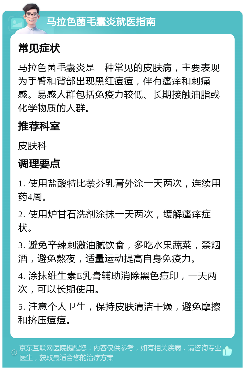 马拉色菌毛囊炎就医指南 常见症状 马拉色菌毛囊炎是一种常见的皮肤病，主要表现为手臂和背部出现黑红痘痘，伴有瘙痒和刺痛感。易感人群包括免疫力较低、长期接触油脂或化学物质的人群。 推荐科室 皮肤科 调理要点 1. 使用盐酸特比萘芬乳膏外涂一天两次，连续用药4周。 2. 使用炉甘石洗剂涂抹一天两次，缓解瘙痒症状。 3. 避免辛辣刺激油腻饮食，多吃水果蔬菜，禁烟酒，避免熬夜，适量运动提高自身免疫力。 4. 涂抹维生素E乳膏辅助消除黑色痘印，一天两次，可以长期使用。 5. 注意个人卫生，保持皮肤清洁干燥，避免摩擦和挤压痘痘。