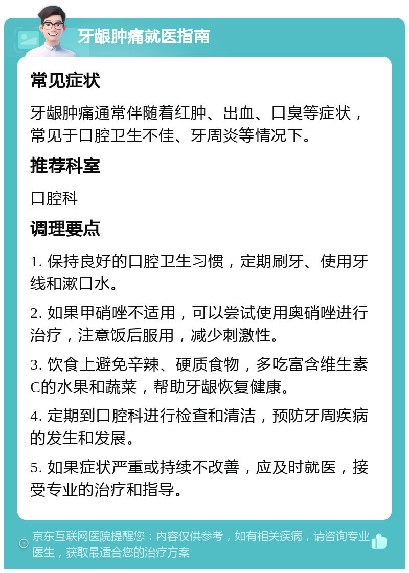 牙龈肿痛就医指南 常见症状 牙龈肿痛通常伴随着红肿、出血、口臭等症状，常见于口腔卫生不佳、牙周炎等情况下。 推荐科室 口腔科 调理要点 1. 保持良好的口腔卫生习惯，定期刷牙、使用牙线和漱口水。 2. 如果甲硝唑不适用，可以尝试使用奥硝唑进行治疗，注意饭后服用，减少刺激性。 3. 饮食上避免辛辣、硬质食物，多吃富含维生素C的水果和蔬菜，帮助牙龈恢复健康。 4. 定期到口腔科进行检查和清洁，预防牙周疾病的发生和发展。 5. 如果症状严重或持续不改善，应及时就医，接受专业的治疗和指导。