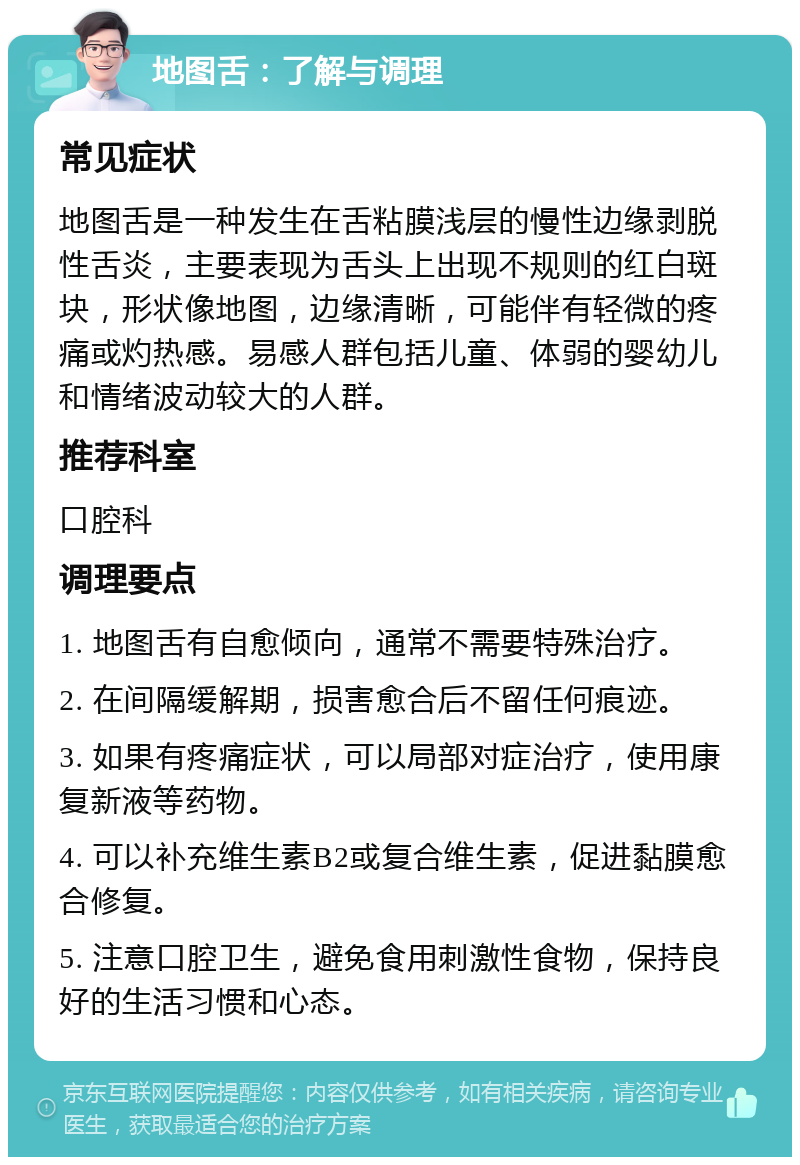 地图舌：了解与调理 常见症状 地图舌是一种发生在舌粘膜浅层的慢性边缘剥脱性舌炎，主要表现为舌头上出现不规则的红白斑块，形状像地图，边缘清晰，可能伴有轻微的疼痛或灼热感。易感人群包括儿童、体弱的婴幼儿和情绪波动较大的人群。 推荐科室 口腔科 调理要点 1. 地图舌有自愈倾向，通常不需要特殊治疗。 2. 在间隔缓解期，损害愈合后不留任何痕迹。 3. 如果有疼痛症状，可以局部对症治疗，使用康复新液等药物。 4. 可以补充维生素B2或复合维生素，促进黏膜愈合修复。 5. 注意口腔卫生，避免食用刺激性食物，保持良好的生活习惯和心态。